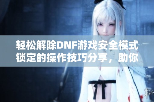 轻松解除DNF游戏安全模式锁定的操作技巧分享，助你畅快体验游戏乐趣