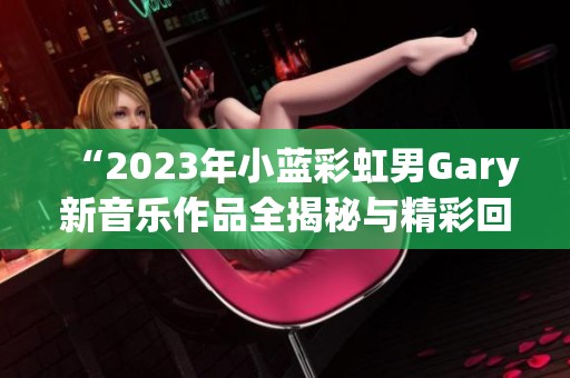 “2023年小蓝彩虹男Gary新音乐作品全揭秘与精彩回顾”