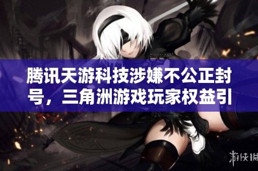 腾讯天游科技涉嫌不公正封号，三角洲游戏玩家权益引发广泛关注与讨论