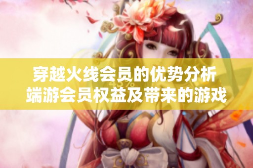 穿越火线会员的优势分析 端游会员权益及带来的游戏体验提升探讨