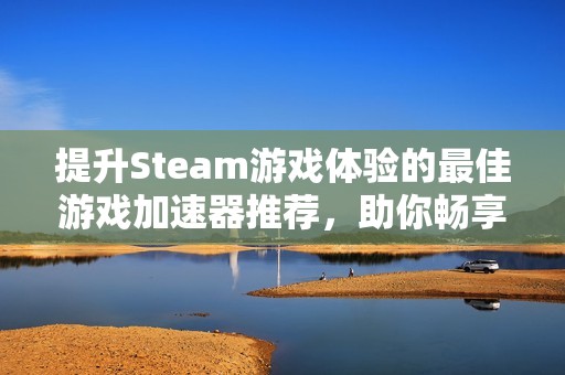 提升Steam游戏体验的最佳游戏加速器推荐，助你畅享更流畅的游戏乐趣