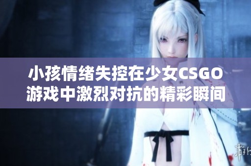 小孩情绪失控在少女CSGO游戏中激烈对抗的精彩瞬间