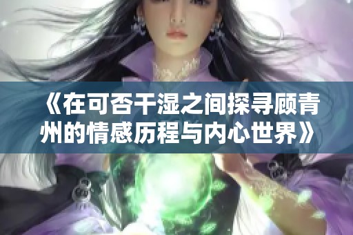 《在可否干湿之间探寻顾青州的情感历程与内心世界》