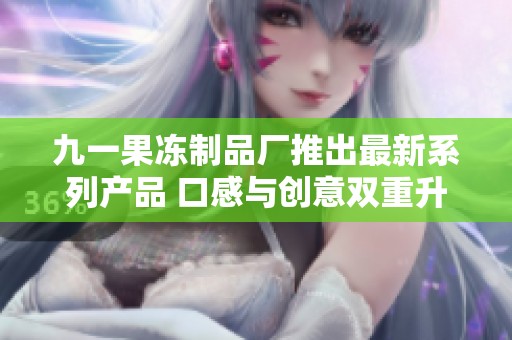 九一果冻制品厂推出最新系列产品 口感与创意双重升级