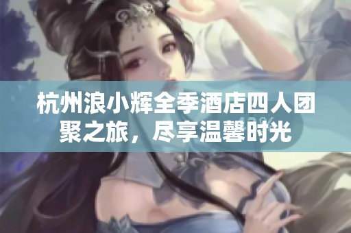 杭州浪小辉全季酒店四人团聚之旅，尽享温馨时光