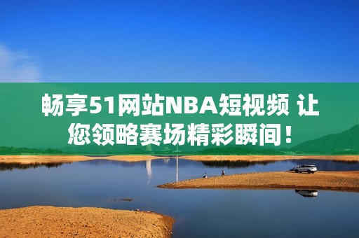 畅享51网站NBA短视频 让您领略赛场精彩瞬间！