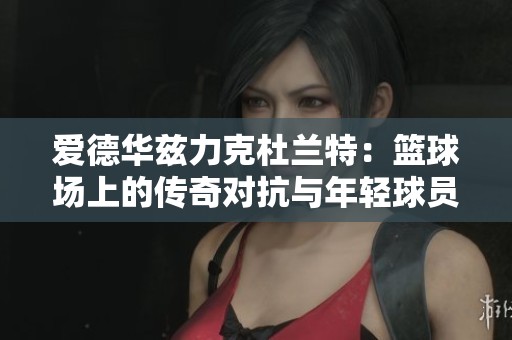 爱德华兹力克杜兰特：篮球场上的传奇对抗与年轻球员的崇拜之情