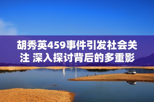 胡秀英459事件引发社会关注 深入探讨背后的多重影响和意义