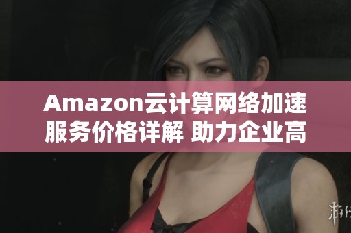 Amazon云计算网络加速服务价格详解 助力企业高效提升业务运营效率