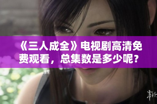 《三人成全》电视剧高清免费观看，总集数是多少呢？