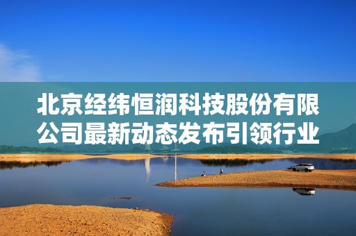 北京经纬恒润科技股份有限公司最新动态发布引领行业发展新趋势
