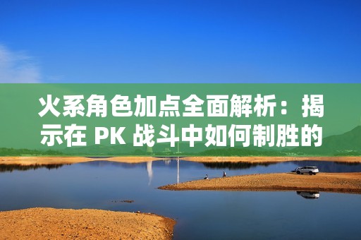 火系角色加点全面解析：揭示在 PK 战斗中如何制胜的有效加点策略