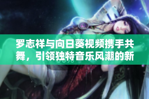 罗志祥与向日葵视频携手共舞，引领独特音乐风潮的新篇章