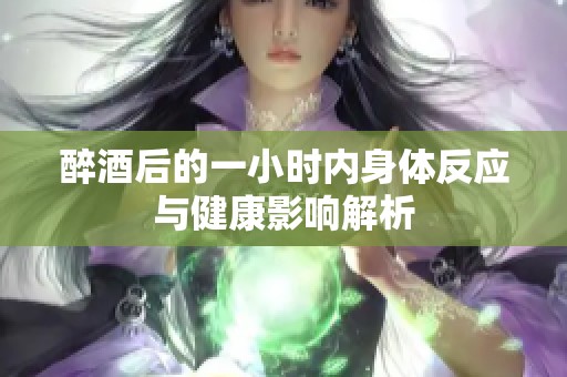 醉酒后的一小时内身体反应与健康影响解析