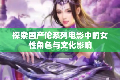 探索国产伦系列电影中的女性角色与文化影响