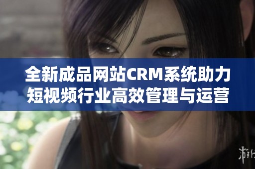 全新成品网站CRM系统助力短视频行业高效管理与运营