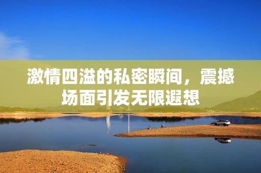 激情四溢的私密瞬间，震撼场面引发无限遐想