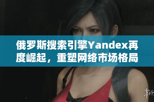 俄罗斯搜索引擎Yandex再度崛起，重塑网络市场格局