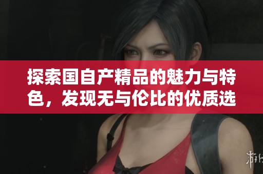 探索国自产精品的魅力与特色，发现无与伦比的优质选择