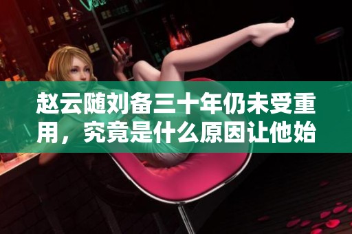 赵云随刘备三十年仍未受重用，究竟是什么原因让他始终未被重视的内幕揭秘
