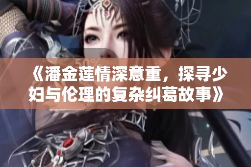 《潘金莲情深意重，探寻少妇与伦理的复杂纠葛故事》