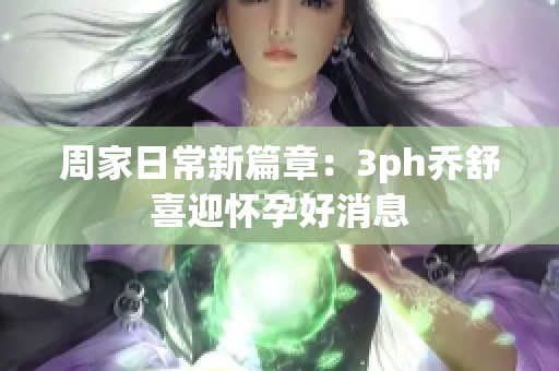 周家日常新篇章：3ph乔舒喜迎怀孕好消息