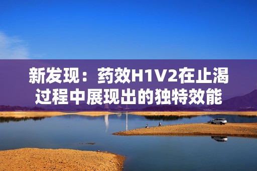 新发现：药效H1V2在止渴过程中展现出的独特效能