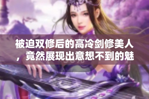 被迫双修后的高冷剑修美人，竟然展现出意想不到的魅力与力量