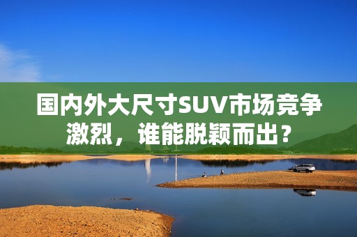 国内外大尺寸SUV市场竞争激烈，谁能脱颖而出？