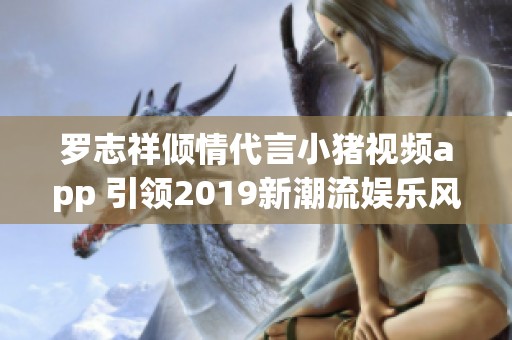 罗志祥倾情代言小猪视频app 引领2019新潮流娱乐风尚