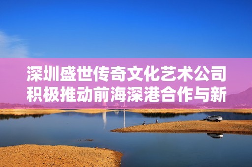 深圳盛世传奇文化艺术公司积极推动前海深港合作与新发展机遇的探索与实践