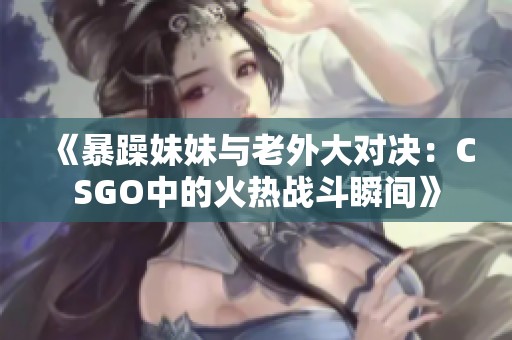 《暴躁妹妹与老外大对决：CSGO中的火热战斗瞬间》