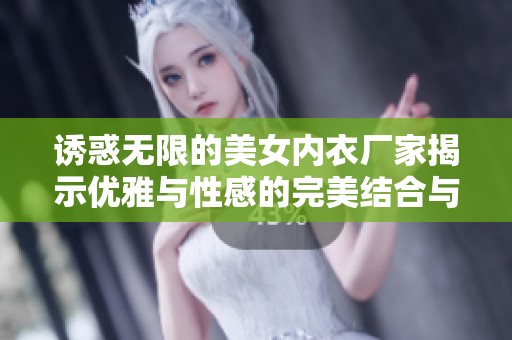 诱惑无限的美女内衣厂家揭示优雅与性感的完美结合与行业领先创新策略