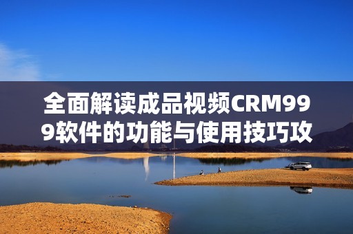 全面解读成品视频CRM999软件的功能与使用技巧攻略