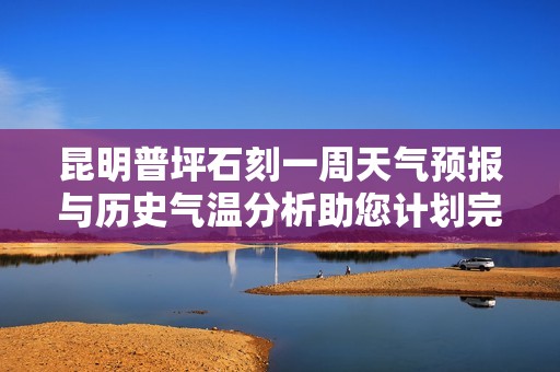 昆明普坪石刻一周天气预报与历史气温分析助您计划完美旅行与游玩指数评估