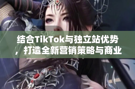 结合TikTok与独立站优势，打造全新营销策略与商业模式