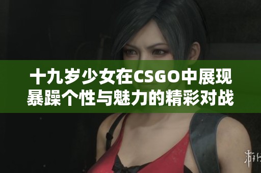 十九岁少女在CSGO中展现暴躁个性与魅力的精彩对战直播