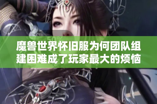 魔兽世界怀旧服为何团队组建困难成了玩家最大的烦恼