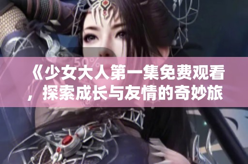 《少女大人第一集免费观看，探索成长与友情的奇妙旅程》