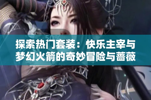 探索热门套装：快乐主宰与梦幻火箭的奇妙冒险与蔷薇魔法师的魔法世界