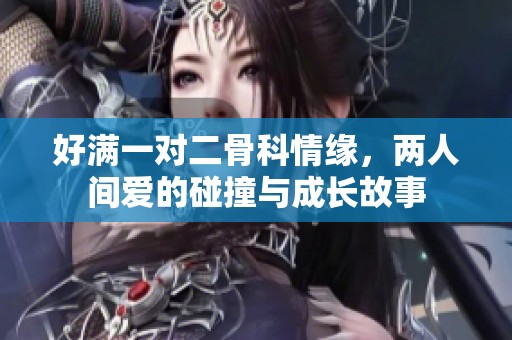 好满一对二骨科情缘，两人间爱的碰撞与成长故事