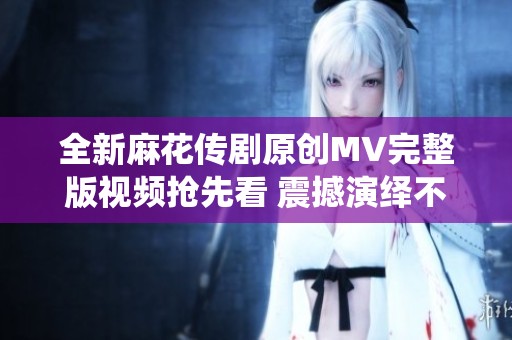 全新麻花传剧原创MV完整版视频抢先看 震撼演绎不容错过