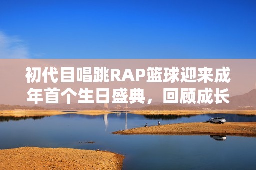 初代目唱跳RAP篮球迎来成年首个生日盛典，回顾成长历程与精彩瞬间