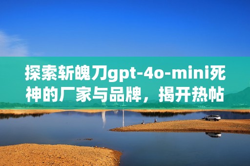 探索斩魄刀gpt-4o-mini死神的厂家与品牌，揭开热帖背后的故事