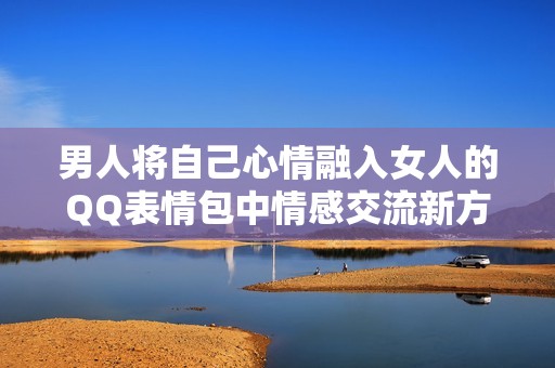 男人将自己心情融入女人的QQ表情包中情感交流新方式