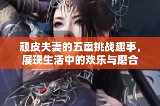 顽皮夫妻的五重挑战趣事，展现生活中的欢乐与磨合