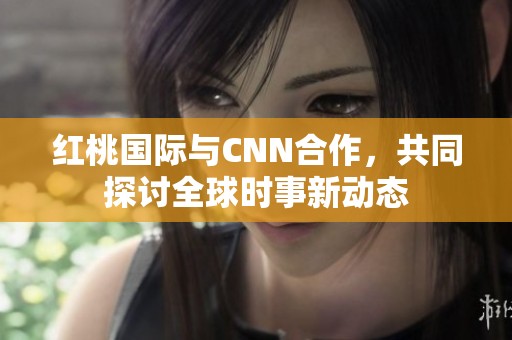 红桃国际与CNN合作，共同探讨全球时事新动态