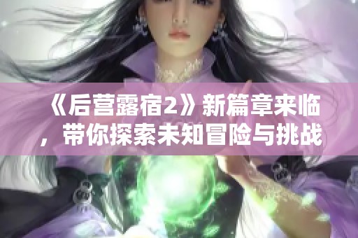 《后营露宿2》新篇章来临，带你探索未知冒险与挑战