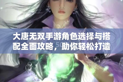 大唐无双手游角色选择与搭配全面攻略，助你轻松打造最强阵容