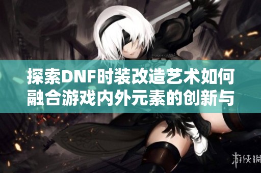 探索DNF时装改造艺术如何融合游戏内外元素的创新与互动